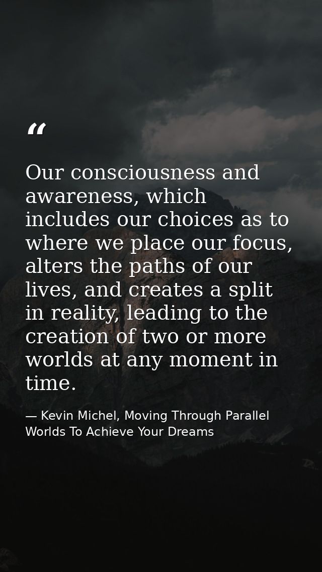 Our consciousness and awareness, which includes our choices as to where we place our focus, alters the paths of our live — Kevin Michel, Moving Through Parallel Worlds To Achieve Your Dreams