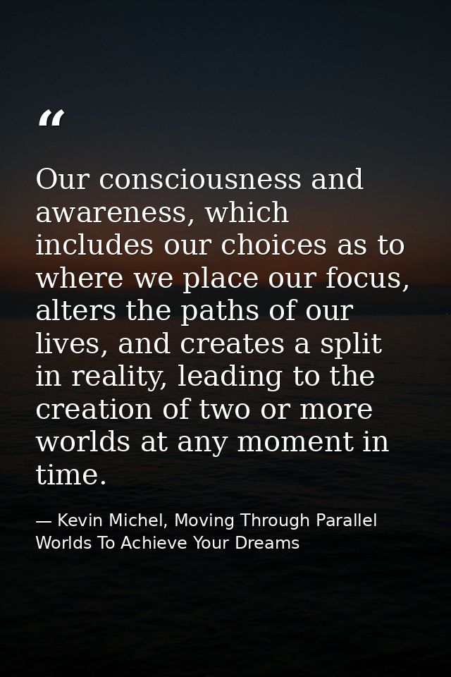Our consciousness and awareness, which includes our choices as to where we place our focus, alters the paths of our live — Kevin Michel, Moving Through Parallel Worlds To Achieve Your Dreams