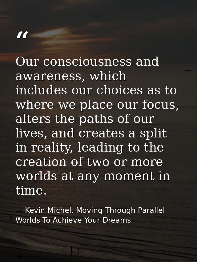 Our consciousness and awareness, which includes our choices as to where we place our focus, alters the paths of our live — Kevin Michel, Moving Through Parallel Worlds To Achieve Your Dreams