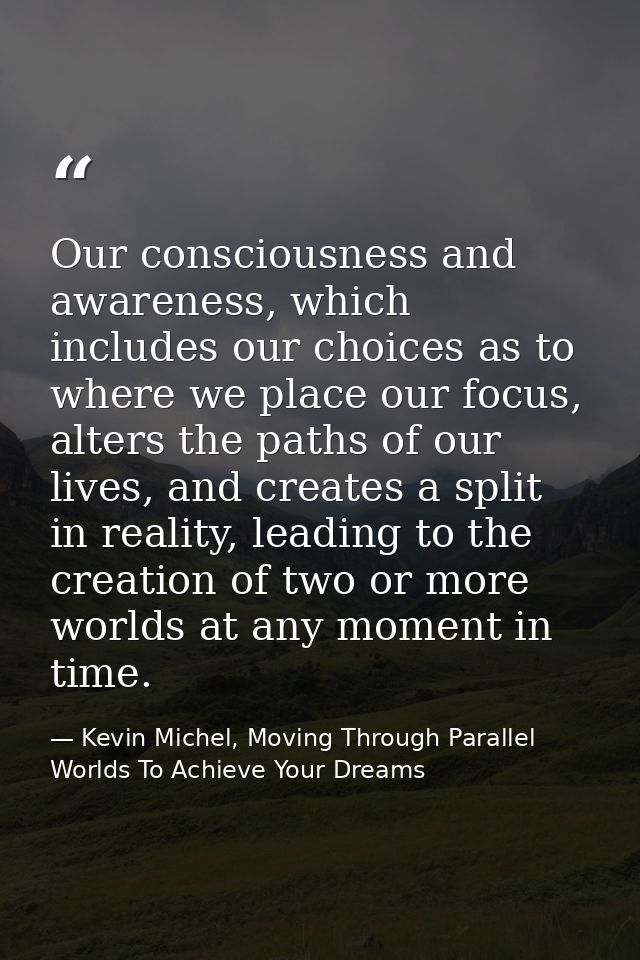 Our consciousness and awareness, which includes our choices as to where we place our focus, alters the paths of our live — Kevin Michel, Moving Through Parallel Worlds To Achieve Your Dreams