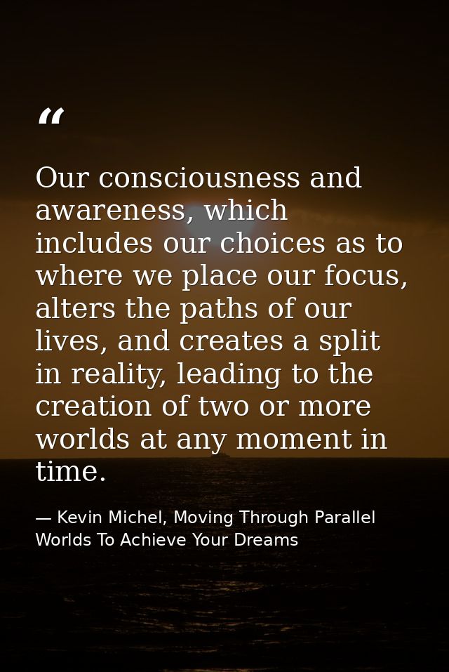 Our consciousness and awareness, which includes our choices as to where we place our focus, alters the paths of our live — Kevin Michel, Moving Through Parallel Worlds To Achieve Your Dreams