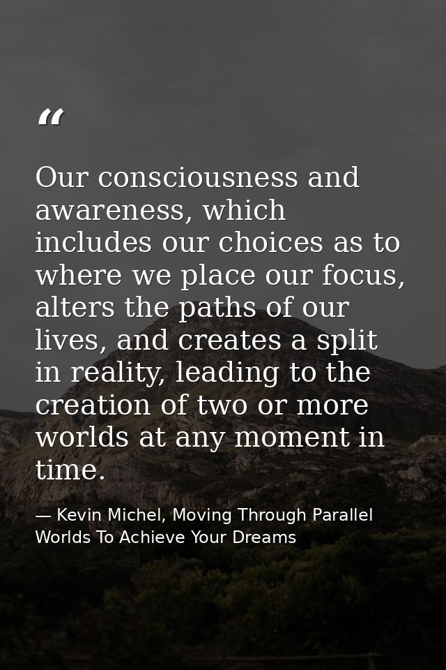 Our consciousness and awareness, which includes our choices as to where we place our focus, alters the paths of our live — Kevin Michel, Moving Through Parallel Worlds To Achieve Your Dreams
