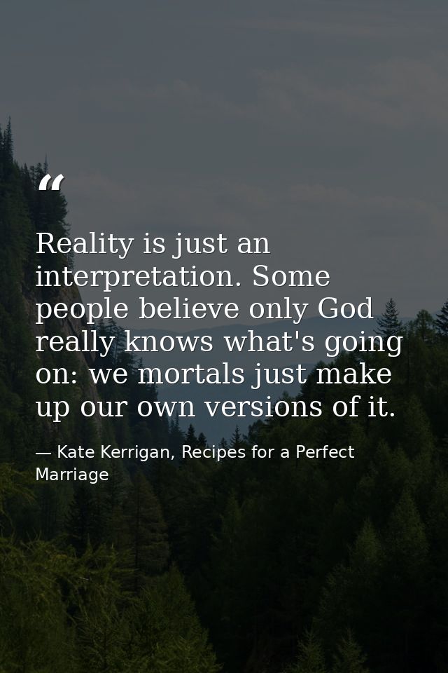 Reality is just an interpretation. Some people believe only God really knows what's going on: we mortals just make up ou — Kate Kerrigan, Recipes for a Perfect Marriage