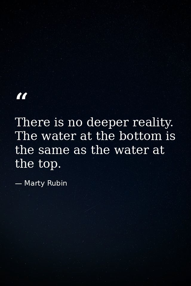 There is no deeper reality. The water at the bottom is the same as the water at the top. — Marty Rubin