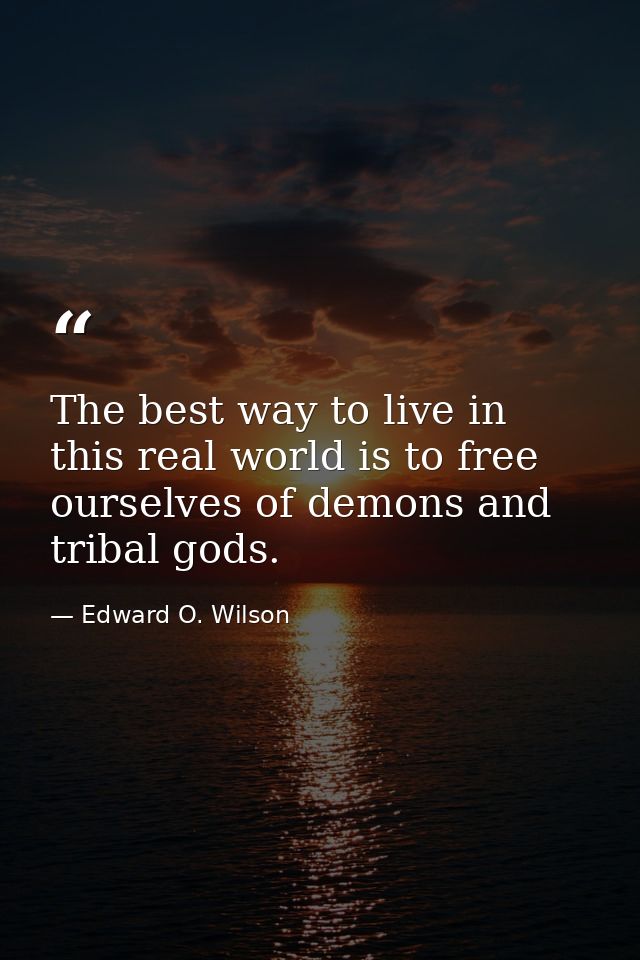 The best way to live in this real world is to free ourselves of demons and tribal gods. — Edward O. Wilson