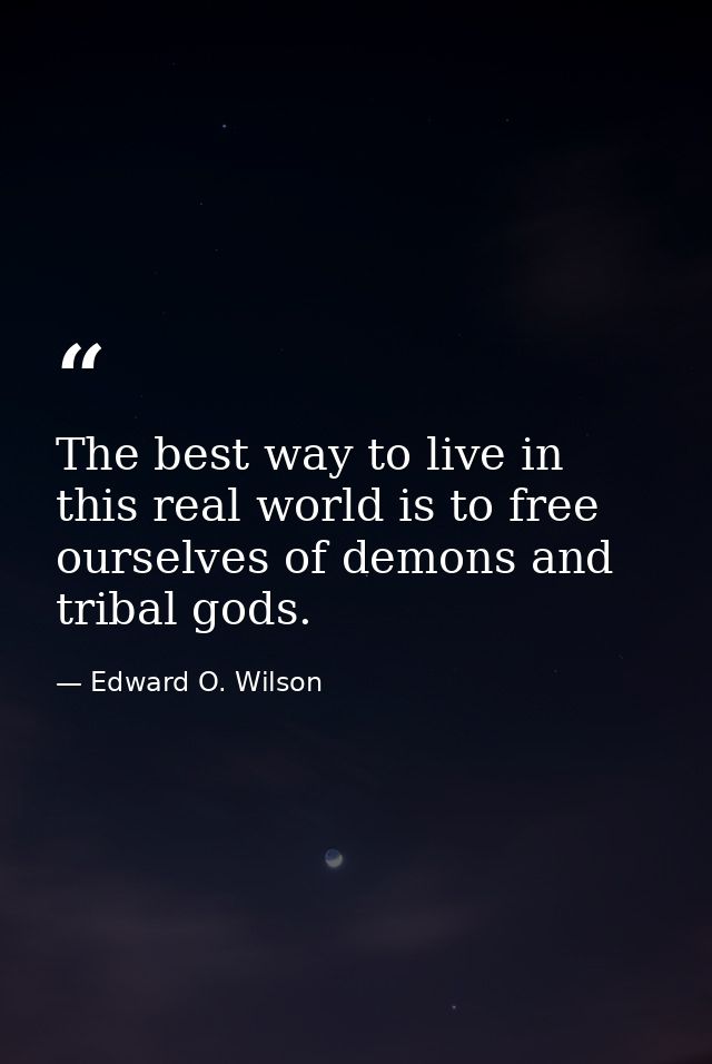 The best way to live in this real world is to free ourselves of demons and tribal gods. — Edward O. Wilson