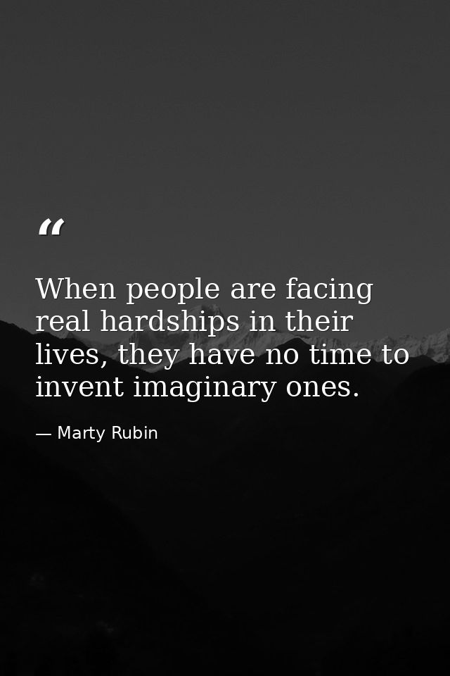When people are facing real hardships in their lives, they have no time to invent imaginary ones. — Marty Rubin