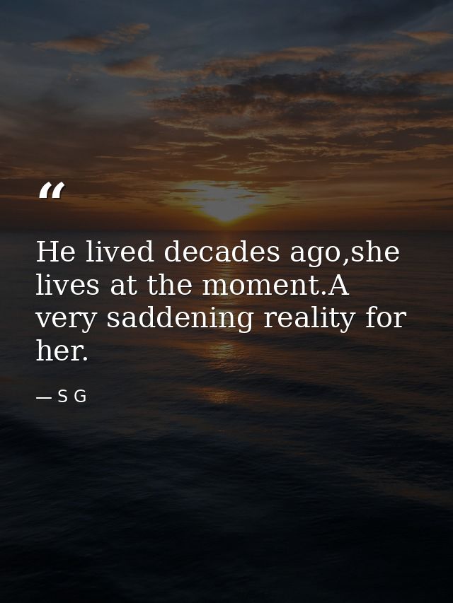 He lived decades ago,she lives at the moment.A very saddening reality for her. — S G