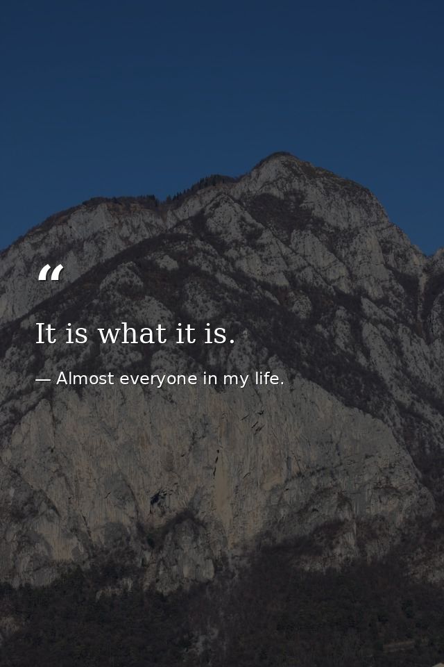 It is what it is. — Almost everyone in my life.