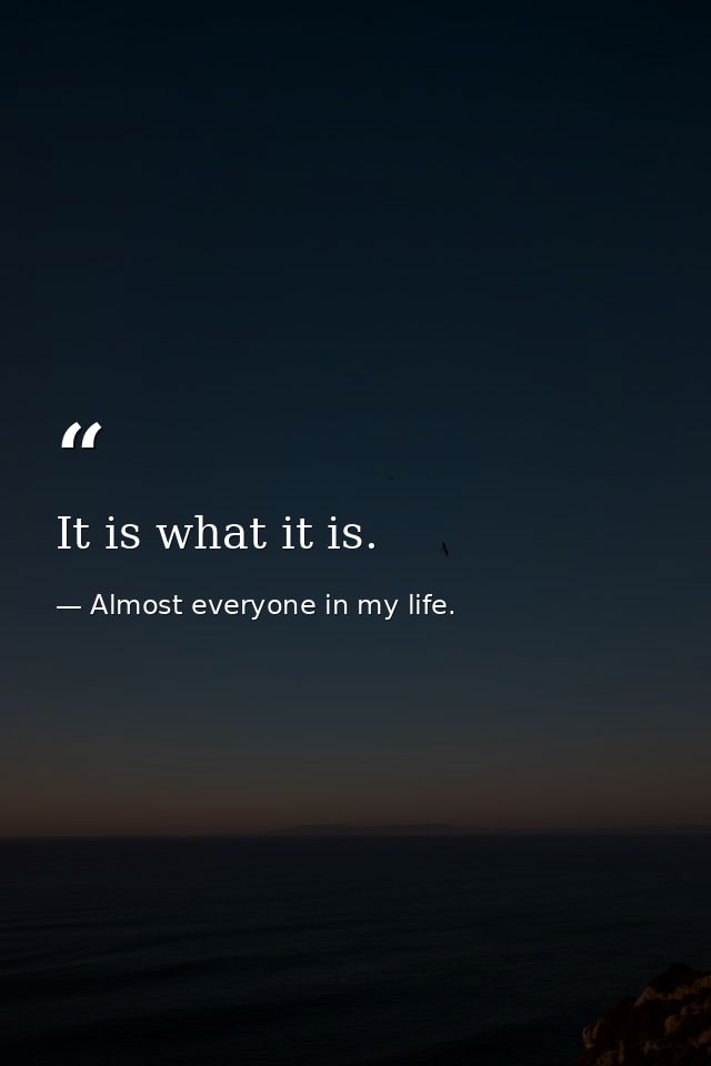 It is what it is. — Almost everyone in my life.