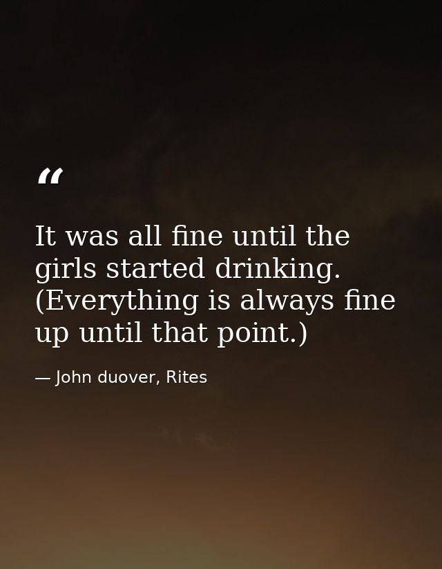 It was all fine until the girls started drinking. (Everything is always fine up until that point.) — John duover, Rites