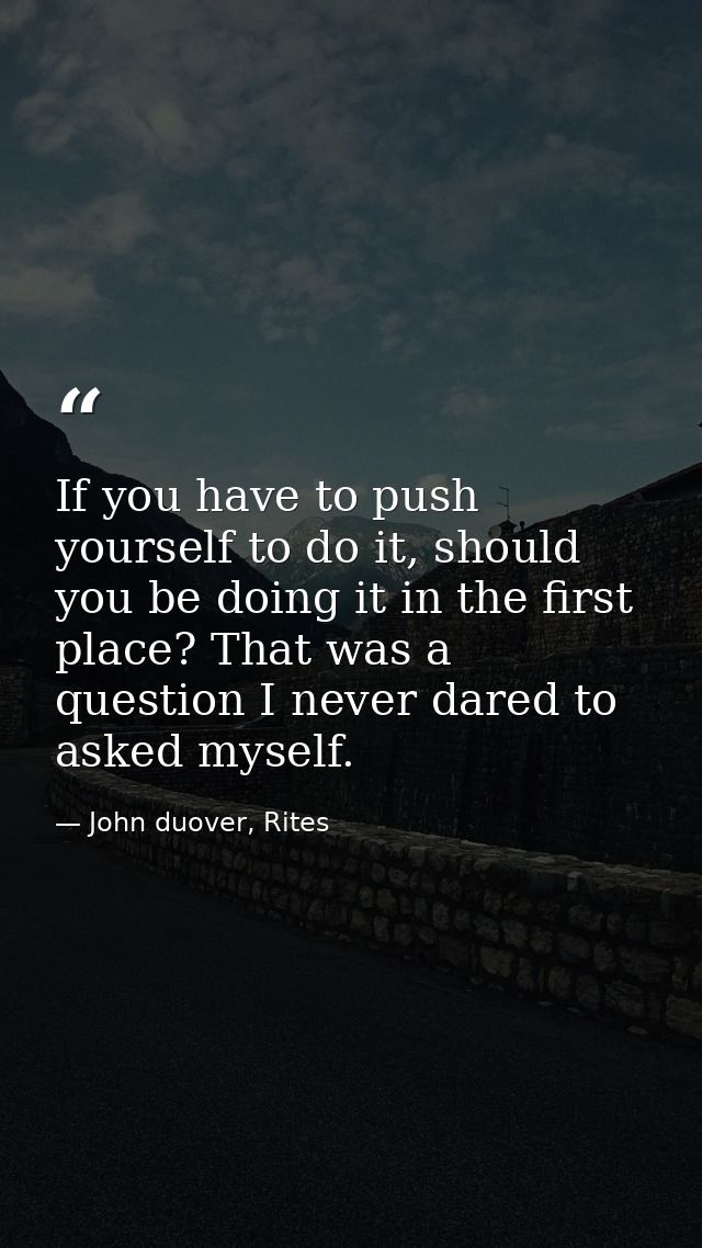If you have to push yourself to do it, should you be doing it in the first place? That was a question I never dared to a — John duover, Rites