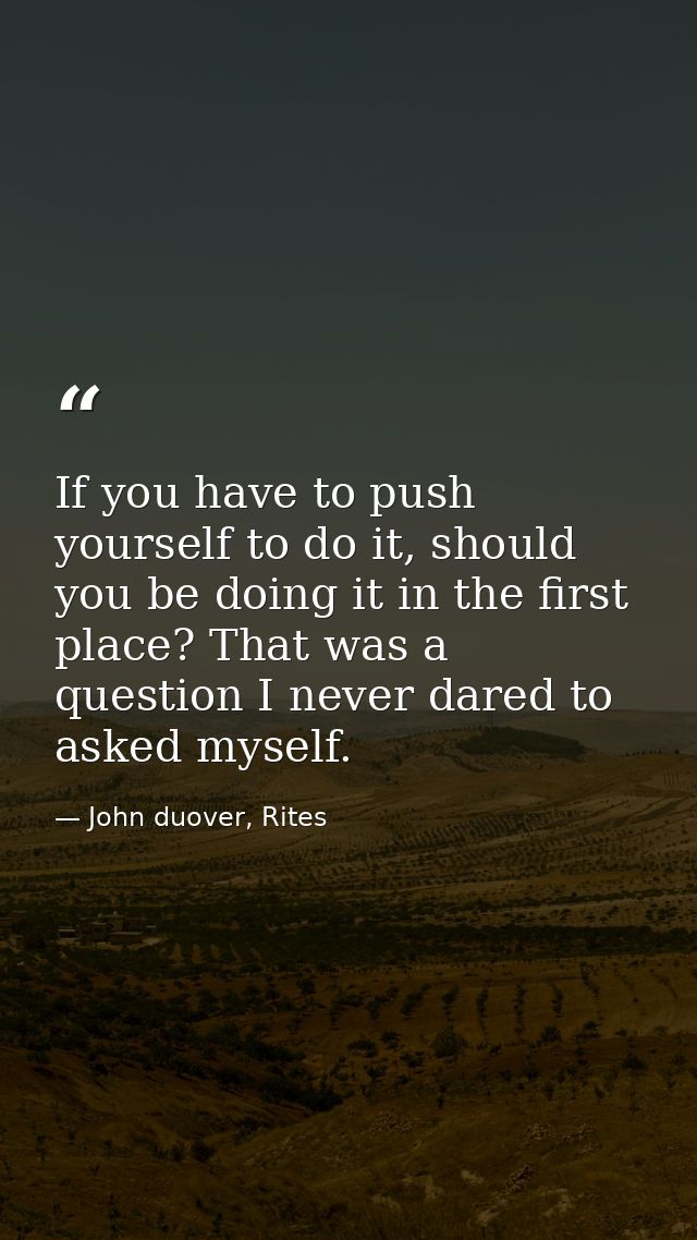 If you have to push yourself to do it, should you be doing it in the first place? That was a question I never dared to a — John duover, Rites
