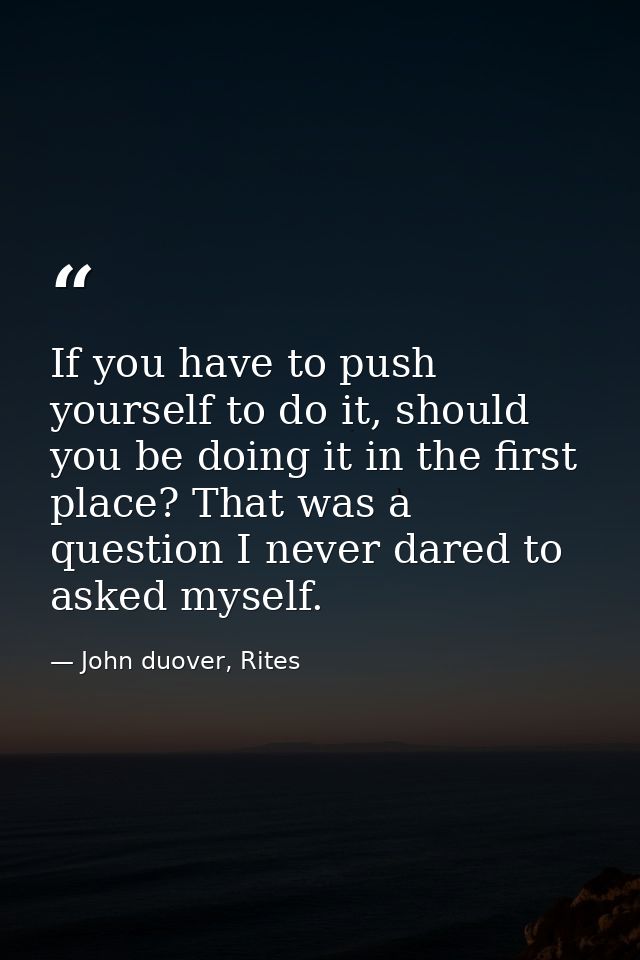 If you have to push yourself to do it, should you be doing it in the first place? That was a question I never dared to a — John duover, Rites