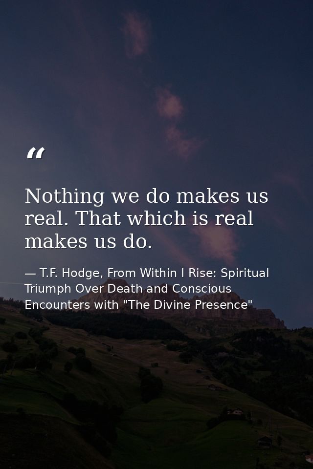 Nothing we do makes us real. That which is real makes us do. — T.F. Hodge, From Within I Rise: Spiritual Triumph Over Death and Conscious Encounters with "The Divine Presence"