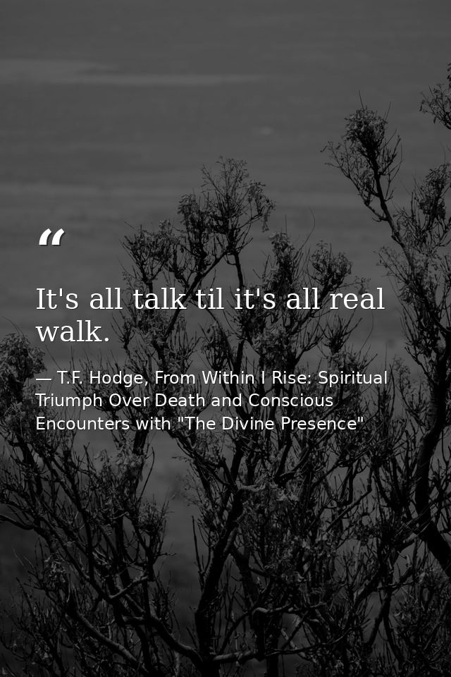 It's all talk til it's all real walk. — T.F. Hodge, From Within I Rise: Spiritual Triumph Over Death and Conscious Encounters with "The Divine Presence"