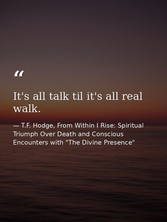 It's all talk til it's all real walk. — T.F. Hodge, From Within I Rise: Spiritual Triumph Over Death and Conscious Encounters with "The Divine Presence"