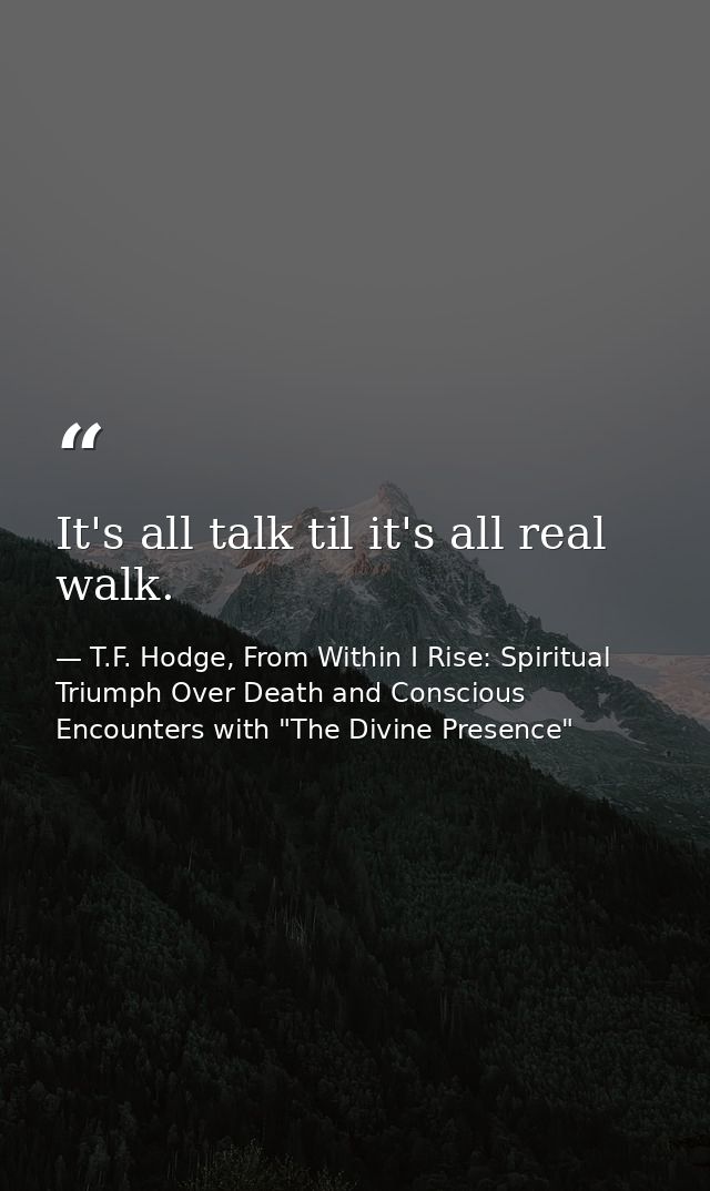 It's all talk til it's all real walk. — T.F. Hodge, From Within I Rise: Spiritual Triumph Over Death and Conscious Encounters with "The Divine Presence"