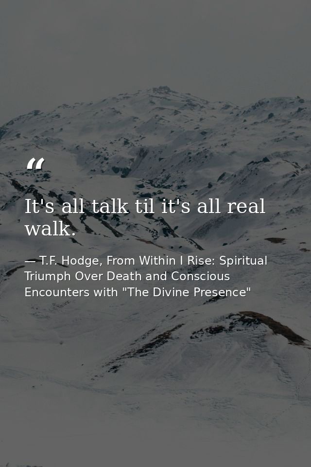 It's all talk til it's all real walk. — T.F. Hodge, From Within I Rise: Spiritual Triumph Over Death and Conscious Encounters with "The Divine Presence"