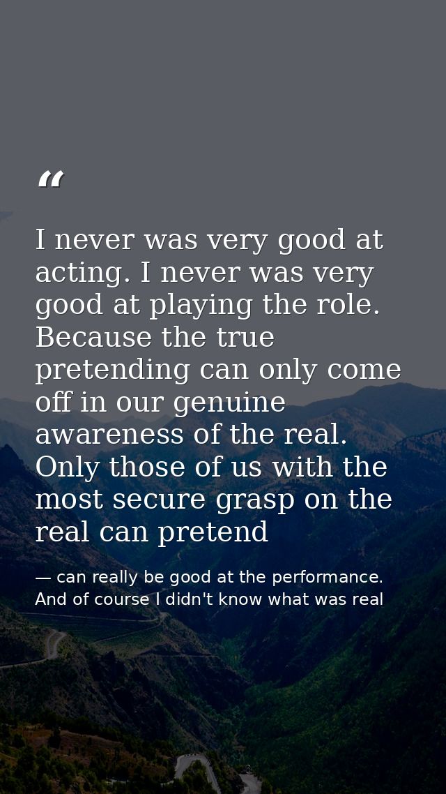 I never was very good at acting. I never was very good at playing the role. Because the true pretending can only come of — can really be good at the performance. And of course I didn't know what was real