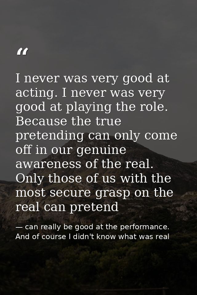 I never was very good at acting. I never was very good at playing the role. Because the true pretending can only come of — can really be good at the performance. And of course I didn't know what was real
