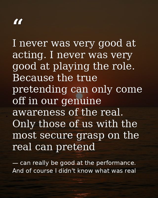 I never was very good at acting. I never was very good at playing the role. Because the true pretending can only come of — can really be good at the performance. And of course I didn't know what was real