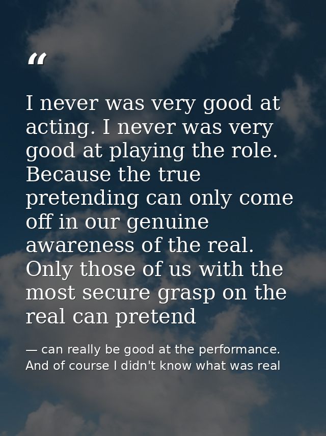 I never was very good at acting. I never was very good at playing the role. Because the true pretending can only come of — can really be good at the performance. And of course I didn't know what was real