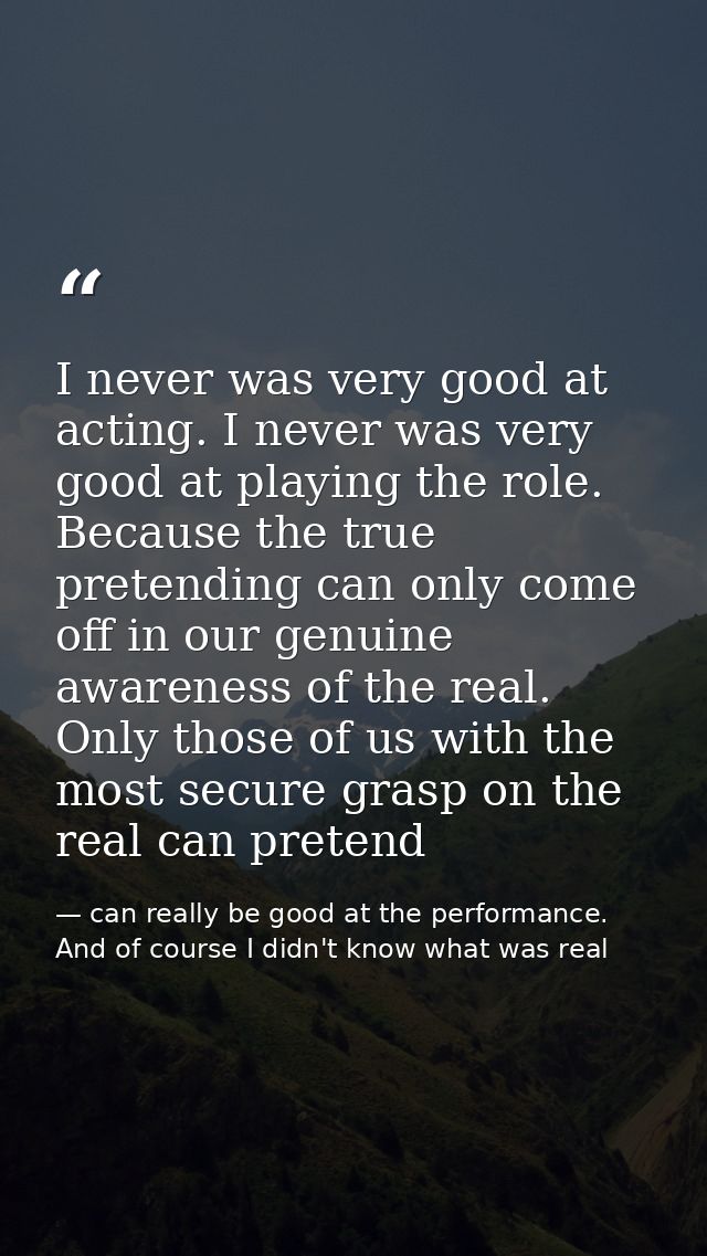 I never was very good at acting. I never was very good at playing the role. Because the true pretending can only come of — can really be good at the performance. And of course I didn't know what was real