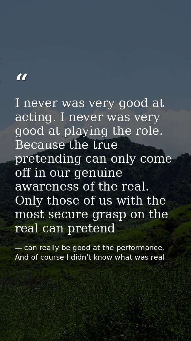 I never was very good at acting. I never was very good at playing the role. Because the true pretending can only come of — can really be good at the performance. And of course I didn't know what was real