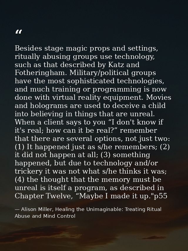 Besides stage magic props and settings, ritually abusing groups use technology, such as that described by Katz and Fothe — Alison Miller, Healing the Unimaginable: Treating Ritual Abuse and Mind Control
