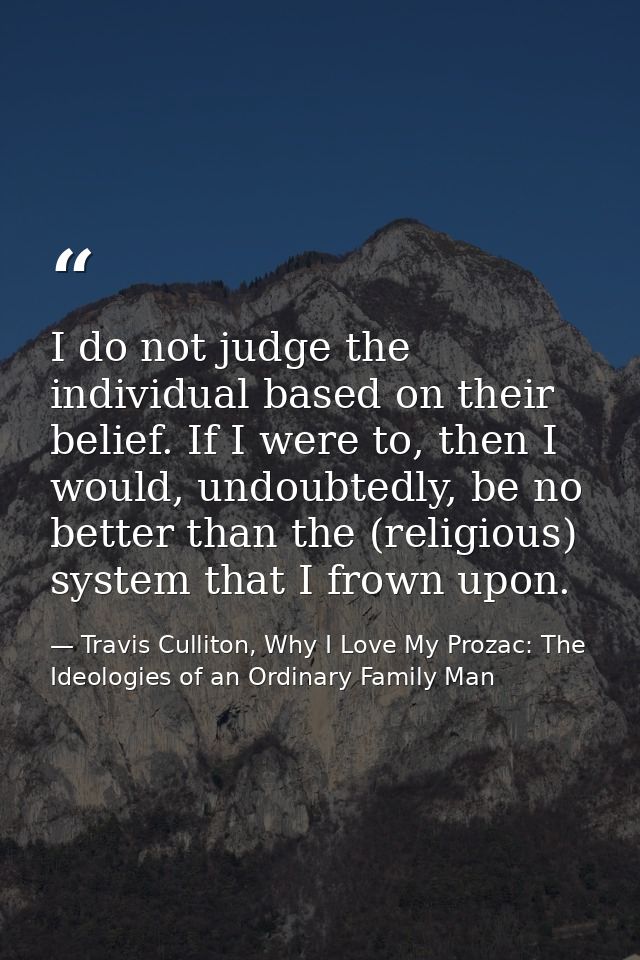 I do not judge the individual based on their belief. If I were to, then I would, undoubtedly, be no better than the (rel — Travis Culliton, Why I Love My Prozac: The Ideologies of an Ordinary Family Man
