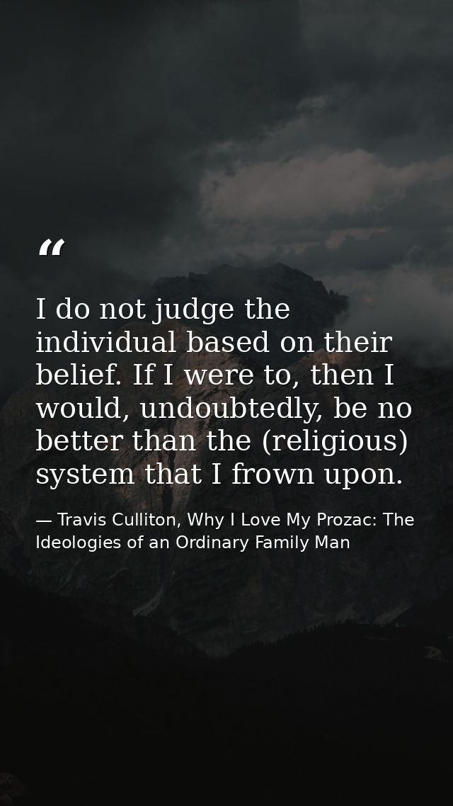 I do not judge the individual based on their belief. If I were to, then I would, undoubtedly, be no better than the (rel — Travis Culliton, Why I Love My Prozac: The Ideologies of an Ordinary Family Man