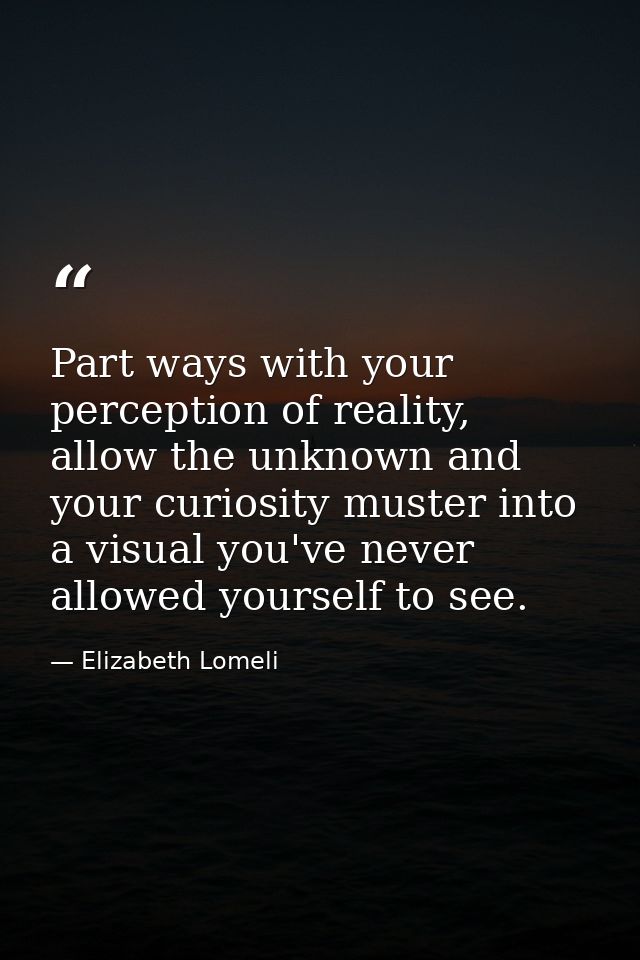 Part ways with your perception of reality, allow the unknown and your curiosity muster into a visual you've never allowe — Elizabeth Lomeli