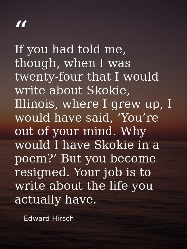 If you had told me, though, when I was twenty-four that I would write about Skokie, Illinois, where I grew up, I would h — Edward Hirsch