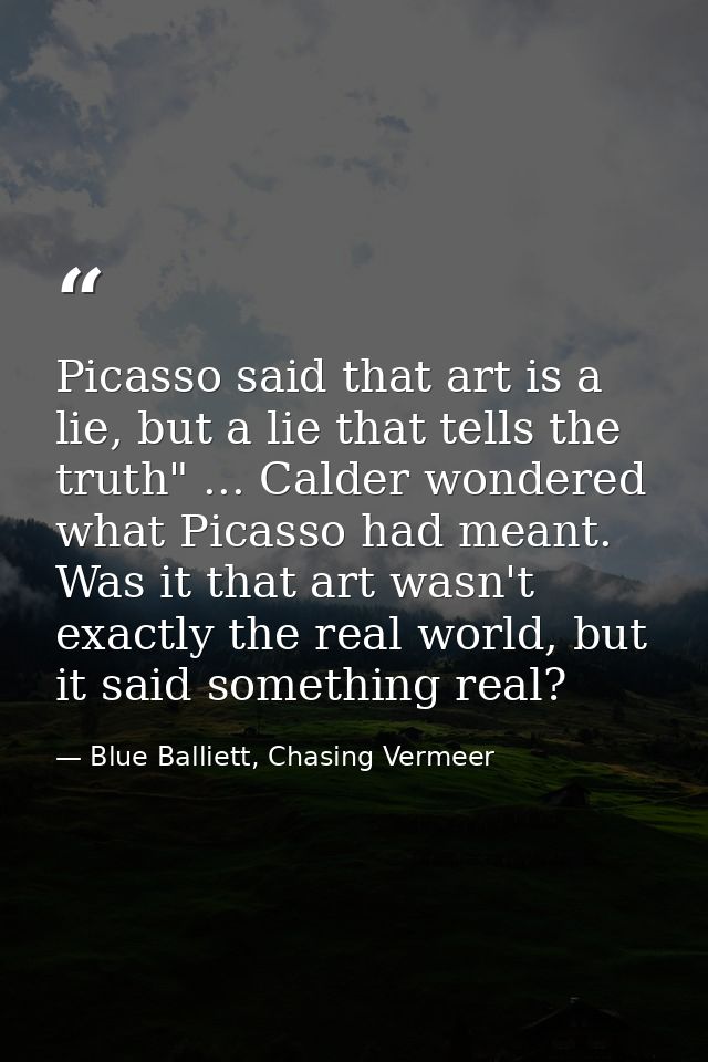 Picasso said that art is a lie, but a lie that tells the truth" ... Calder wondered what Picasso had meant. Was it that  — Blue Balliett, Chasing Vermeer