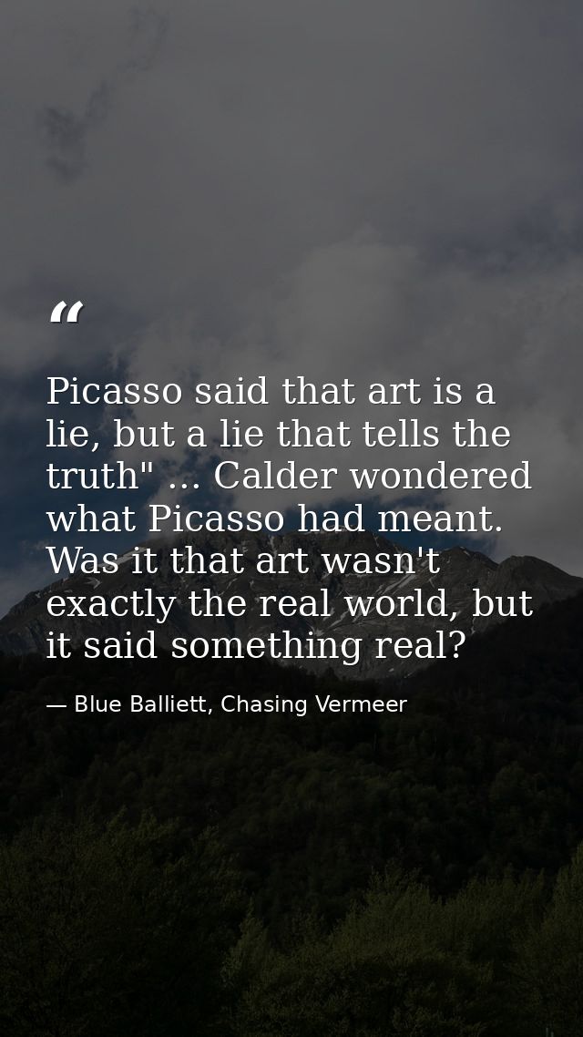 Picasso said that art is a lie, but a lie that tells the truth" ... Calder wondered what Picasso had meant. Was it that  — Blue Balliett, Chasing Vermeer