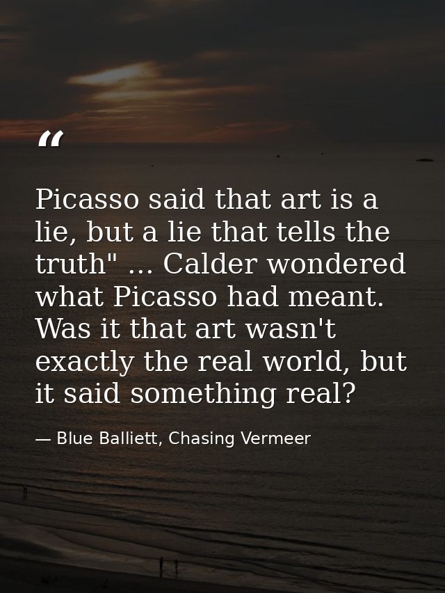 Picasso said that art is a lie, but a lie that tells the truth" ... Calder wondered what Picasso had meant. Was it that  — Blue Balliett, Chasing Vermeer