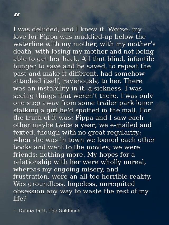I was deluded, and I knew it. Worse: my love for Pippa was muddied-up below the waterline with my mother, with my mother — Donna Tartt, The Goldfinch