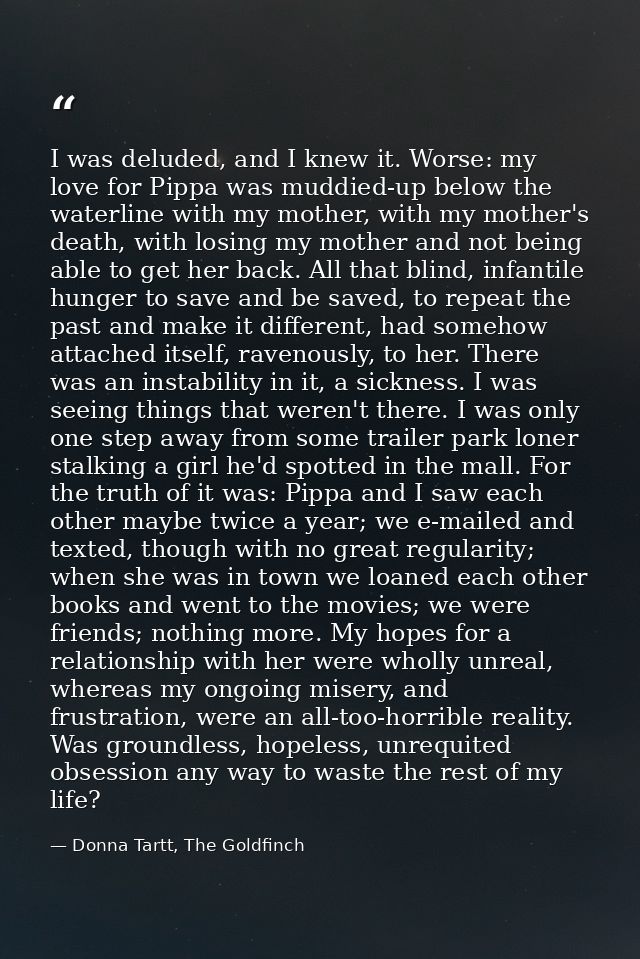 I was deluded, and I knew it. Worse: my love for Pippa was muddied-up below the waterline with my mother, with my mother — Donna Tartt, The Goldfinch
