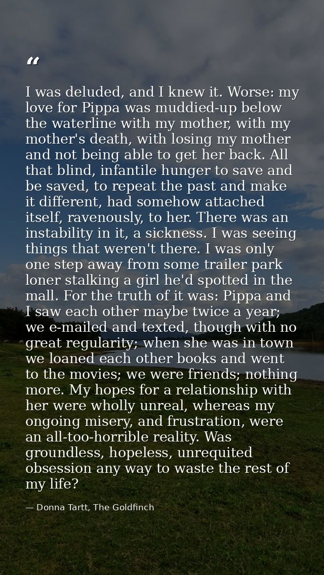 I was deluded, and I knew it. Worse: my love for Pippa was muddied-up below the waterline with my mother, with my mother — Donna Tartt, The Goldfinch