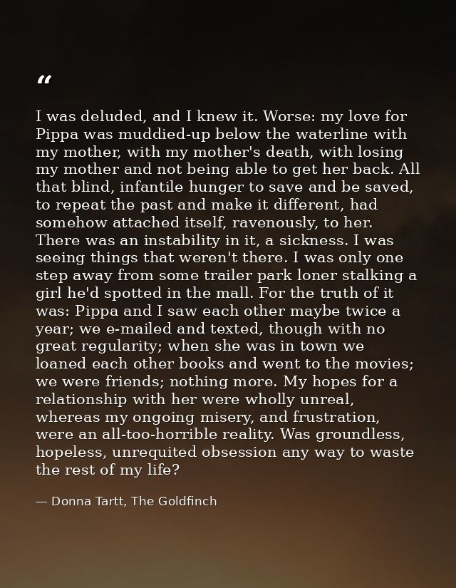 I was deluded, and I knew it. Worse: my love for Pippa was muddied-up below the waterline with my mother, with my mother — Donna Tartt, The Goldfinch