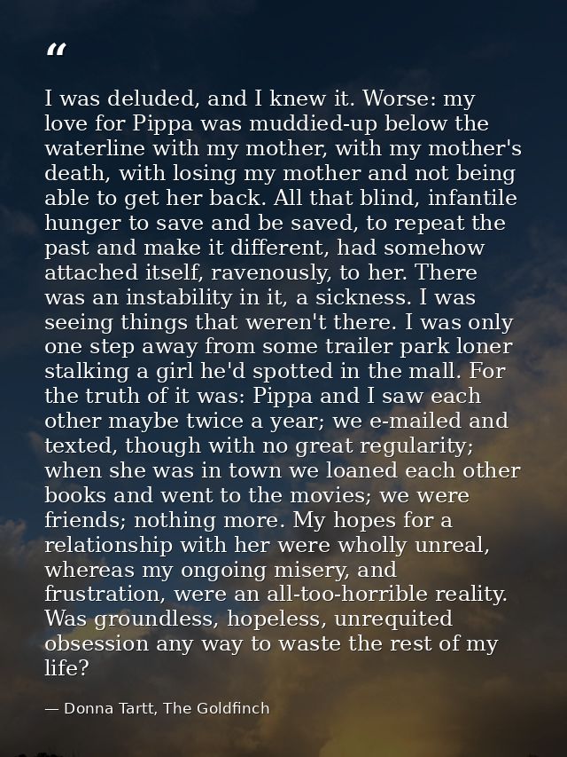 I was deluded, and I knew it. Worse: my love for Pippa was muddied-up below the waterline with my mother, with my mother — Donna Tartt, The Goldfinch