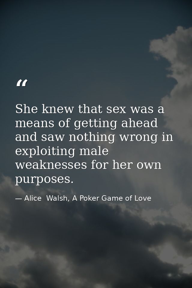 She knew that sex was a means of getting ahead and saw nothing wrong in exploiting male weaknesses for her own purposes. — Alice  Walsh, A Poker Game of Love