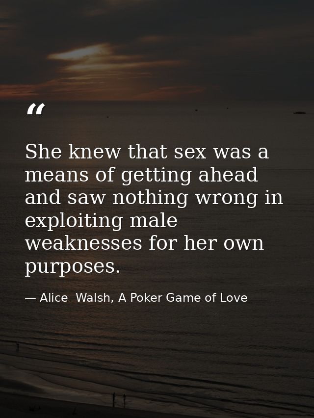 She knew that sex was a means of getting ahead and saw nothing wrong in exploiting male weaknesses for her own purposes. — Alice  Walsh, A Poker Game of Love