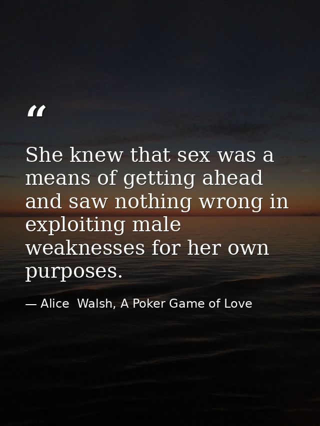 She knew that sex was a means of getting ahead and saw nothing wrong in exploiting male weaknesses for her own purposes. — Alice  Walsh, A Poker Game of Love