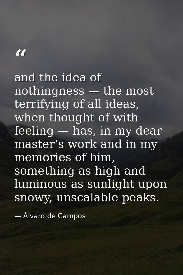 and the idea of nothingness — the most terrifying of all ideas, when thought of with feeling — has, in my dear master’s  — Álvaro de Campos