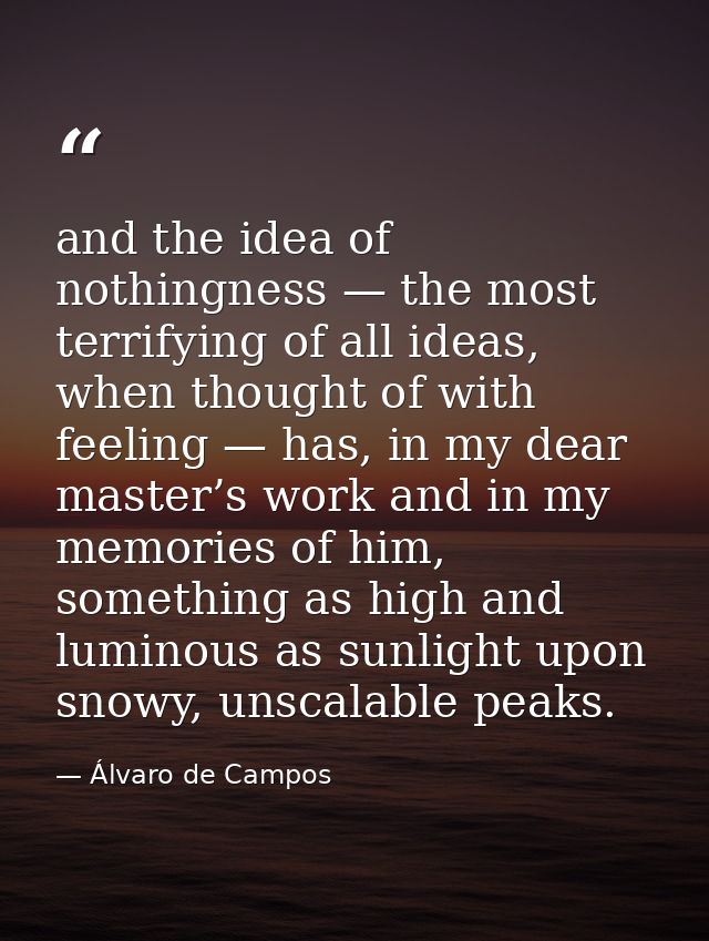 and the idea of nothingness — the most terrifying of all ideas, when thought of with feeling — has, in my dear master’s  — Álvaro de Campos