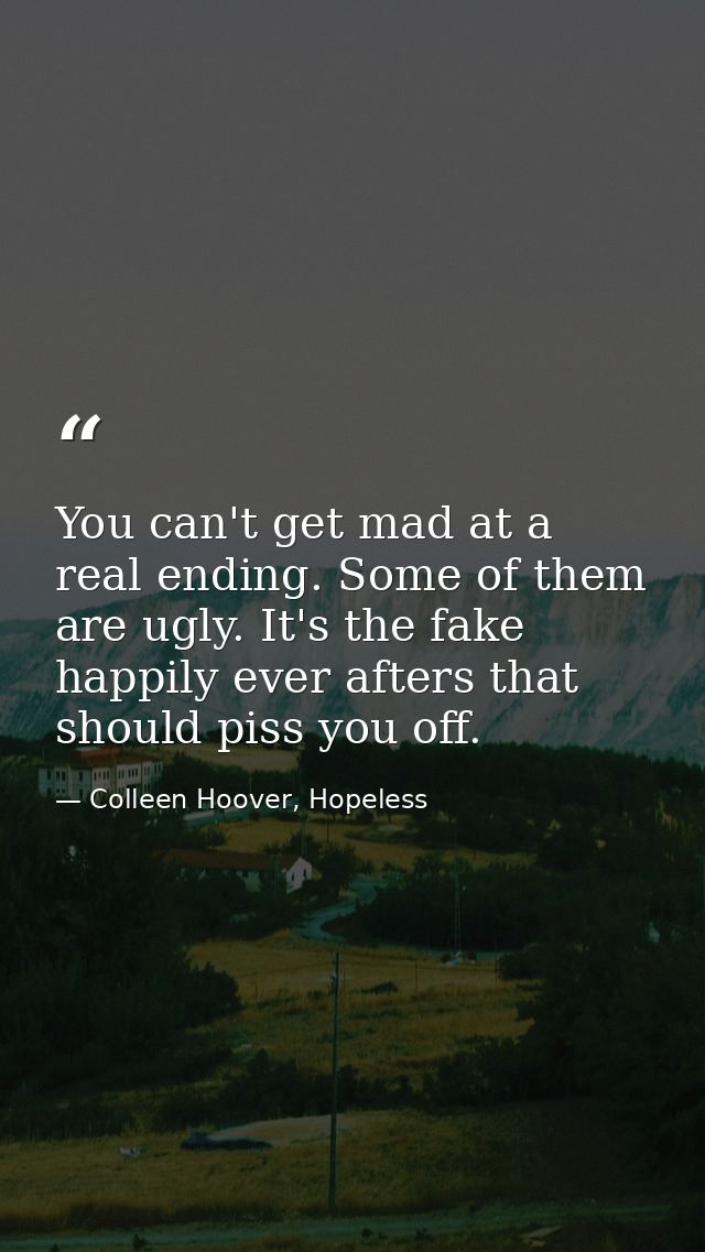 You can't get mad at a real ending. Some of them are ugly. It's the fake happily ever afters that should piss you off. — Colleen Hoover, Hopeless