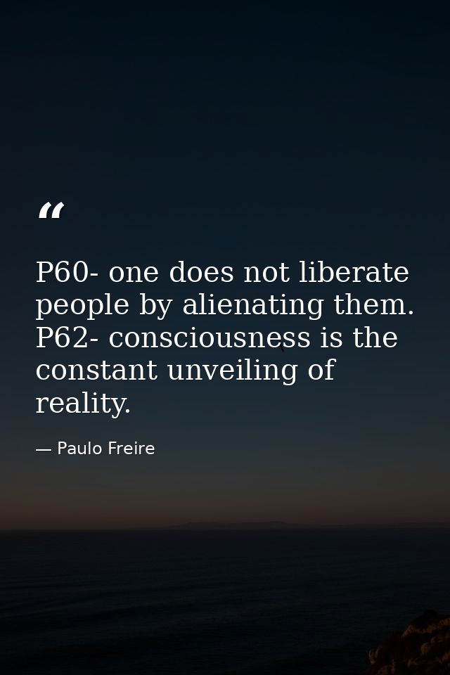 P60- one does not liberate people by alienating them. P62- consciousness is the constant unveiling of reality. — Paulo Freire