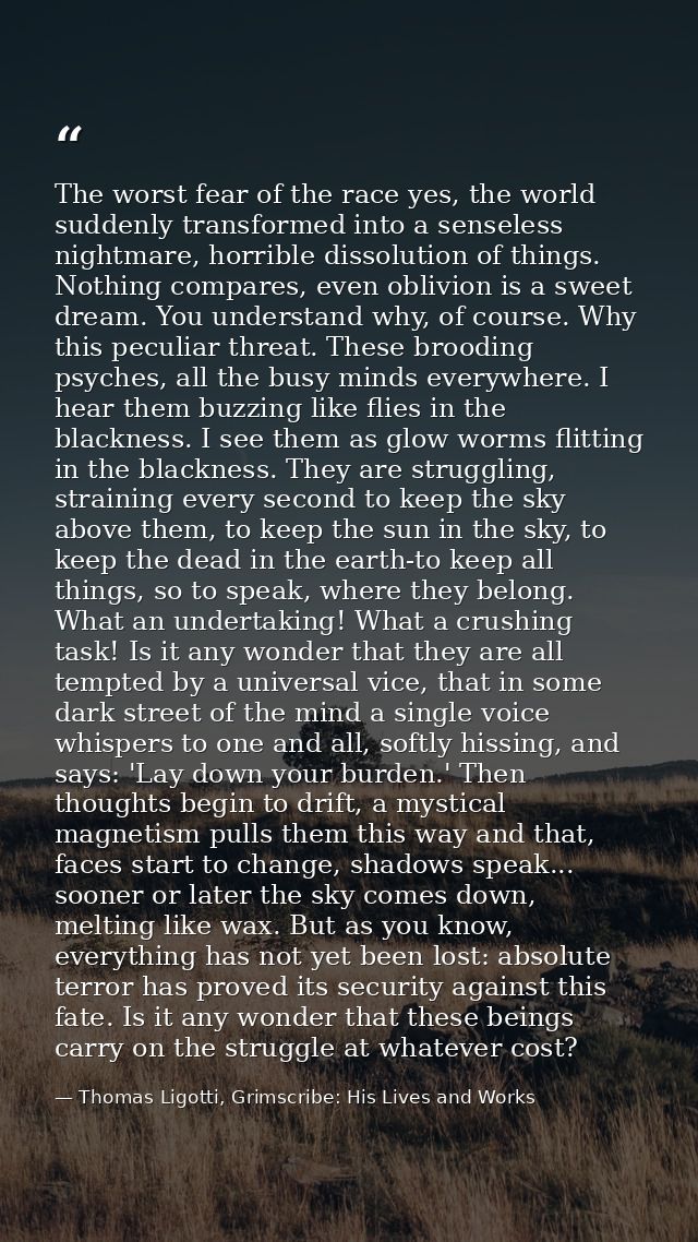 The worst fear of the race yes, the world suddenly transformed into a senseless nightmare, horrible dissolution of thing — Thomas Ligotti, Grimscribe: His Lives and Works